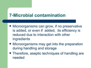 7-Microbial contamination

   Microorganisms can grow, if no preservative
    is added, or even if added, its efficiency is
    reduced due to interaction with other
    ingredients
   Microorganisms may get into the preparation
    during handling and storage
   Therefore, aseptic techniques of handling are
    needed
 