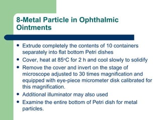 8-Metal Particle in Ophthalmic
Ointments

   Extrude completely the contents of 10 containers
    separately into flat bottom Petri dishes
   Cover, heat at 85oC for 2 h and cool slowly to solidify
   Remove the cover and invert on the stage of
    microscope adjusted to 30 times magnification and
    equipped with eye-piece micrometer disk calibrated for
    this magnification.
   Additional illuminator may also used
   Examine the entire bottom of Petri dish for metal
    particles.
 
