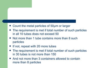   Count the metal particles of 50µm or larger
   The requirement is met if total number of such particles
    in all 10 tubes does not exceed 50
   Not more than 1 tube contains more than 8 such
    particles
   If not, repeat with 20 more tubes
   The requirement is met if total number of such particles
    in 30 tubes is not more than 150
   And not more than 3 containers allowed to contain
    more than 8 particles
 