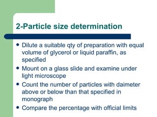 2-Particle size determination

   Dilute a suitable qty of preparation with equal
    volume of glycerol or liquid paraffin, as
    specified
   Mount on a glass slide and examine under
    light microscope
   Count the number of particles with daimeter
    above or below than that specified in
    monograph
   Compare the percentage with official limits
 