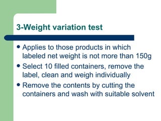 3-Weight variation test

 Applies to those products in which
  labeled net weight is not more than 150g
 Select 10 filled containers, remove the
  label, clean and weigh individually
 Remove the contents by cutting the
  containers and wash with suitable solvent
 