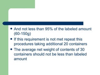    And not less than 95% of the labeled amount
    (60-150g)
   If this requirement is not met repeat this
    procedures taking additional 20 containers
   The average net weight of contents of 30
    containers should not be less than labeled
    amount
 