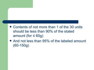    Contents of not more than 1 of the 30 units
    should be less than 90% of the stated
    amount (for ≤ 60g)
   And not less than 95% of the labeled amount
    (60-150g)
 