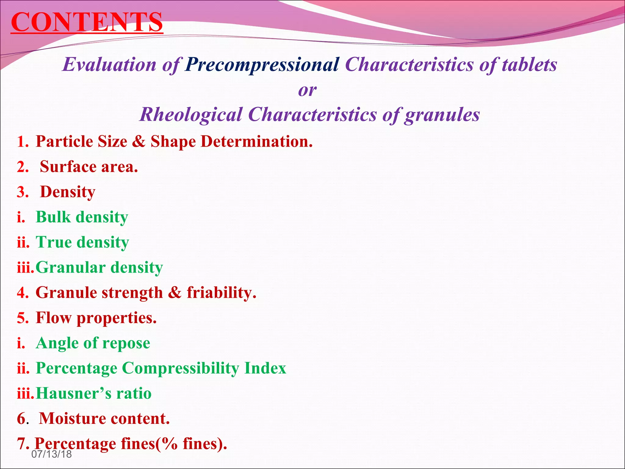 CONTENTS
Evaluation of Precompressional Characteristics of tablets
or
Rheological Characteristics of granules
1. Particle Size & Shape Determination.
2. Surface area.
3. Density
i. Bulk density
ii. True density
iii.Granular density
4. Granule strength & friability.
5. Flow properties.
i. Angle of repose
ii. Percentage Compressibility Index
iii.Hausner’s ratio
6. Moisture content.
7. Percentage fines(% fines).07/13/18
 