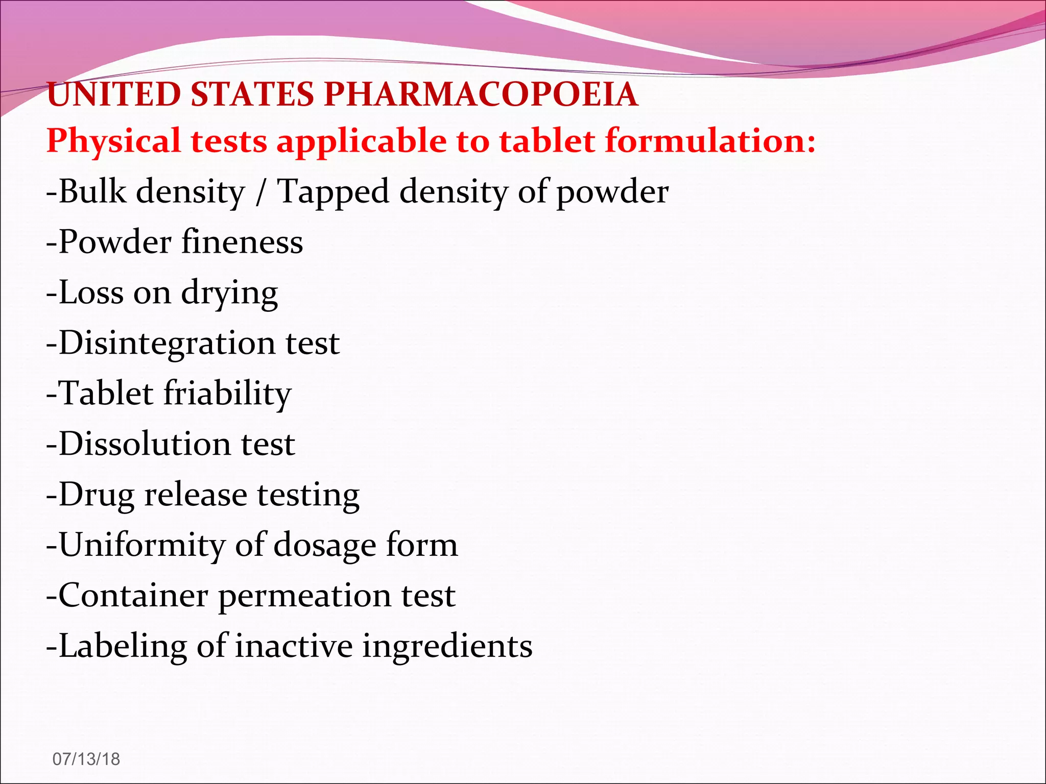 UNITED STATES PHARMACOPOEIA
Physical tests applicable to tablet formulation:
-Bulk density / Tapped density of powder
-Powder fineness
-Loss on drying
-Disintegration test
-Tablet friability
-Dissolution test
-Drug release testing
-Uniformity of dosage form
-Container permeation test
-Labeling of inactive ingredients
07/13/18
 