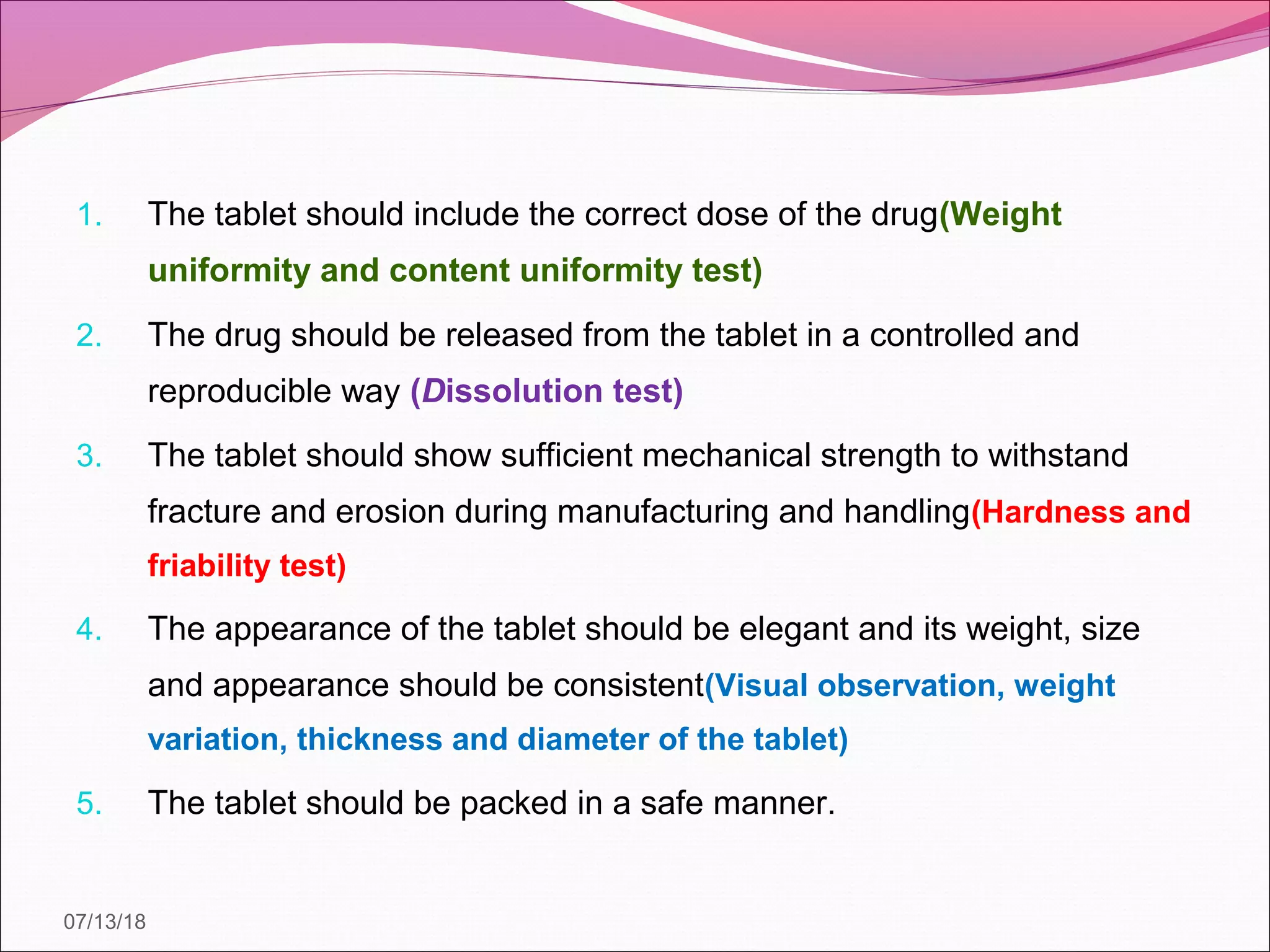 07/13/18
1. The tablet should include the correct dose of the drug(Weight
uniformity and content uniformity test)
2. The drug should be released from the tablet in a controlled and
reproducible way (Dissolution test)
3. The tablet should show sufficient mechanical strength to withstand
fracture and erosion during manufacturing and handling(Hardness and
friability test)
4. The appearance of the tablet should be elegant and its weight, size
and appearance should be consistent(Visual observation, weight
variation, thickness and diameter of the tablet)
5. The tablet should be packed in a safe manner.
 