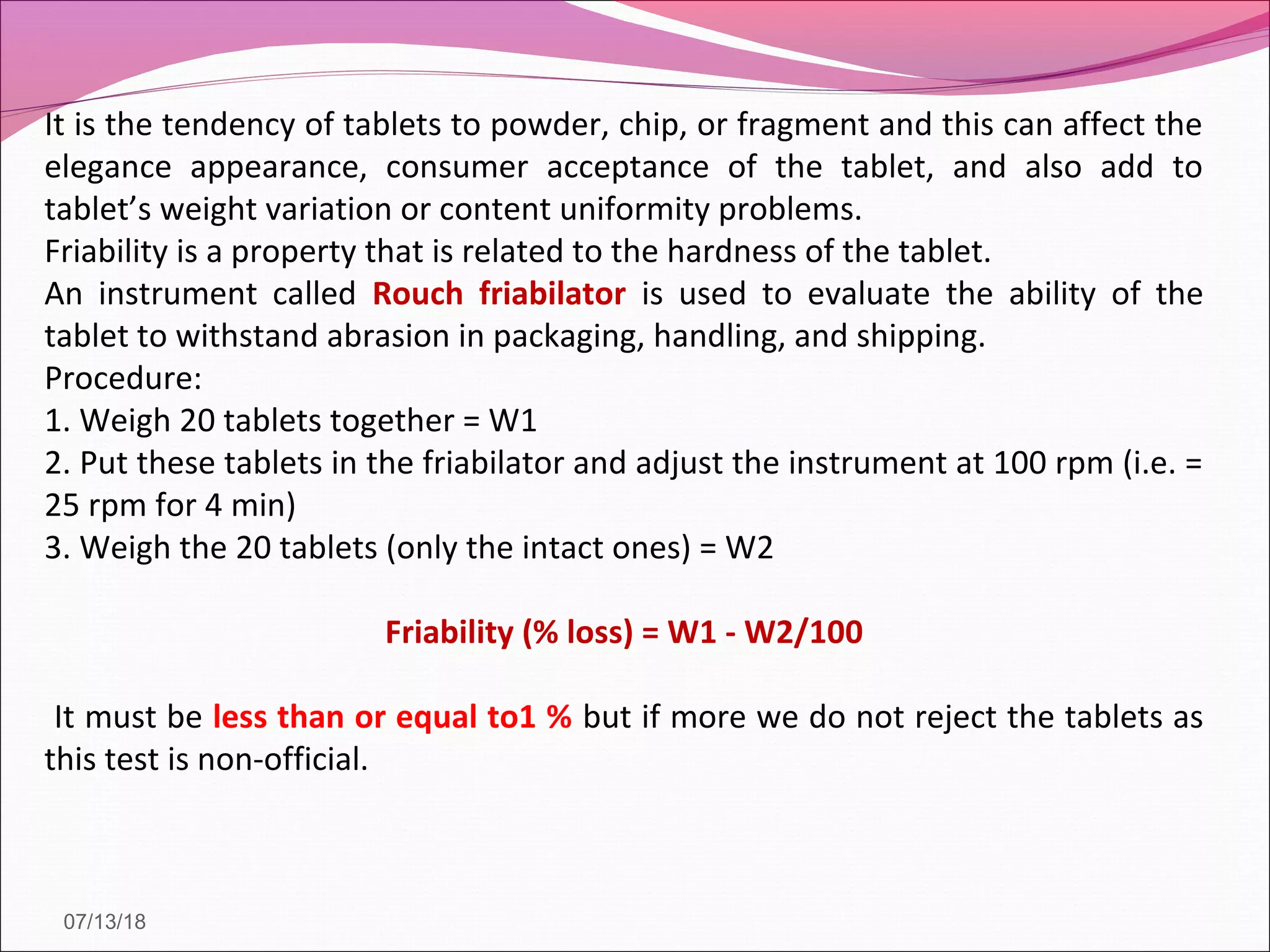 It is the tendency of tablets to powder, chip, or fragment and this can affect the
elegance appearance, consumer acceptance of the tablet, and also add to
tablet’s weight variation or content uniformity problems.
Friability is a property that is related to the hardness of the tablet.
An instrument called Rouch friabilator is used to evaluate the ability of the
tablet to withstand abrasion in packaging, handling, and shipping.
Procedure:
1. Weigh 20 tablets together = W1
2. Put these tablets in the friabilator and adjust the instrument at 100 rpm (i.e. =
25 rpm for 4 min)
3. Weigh the 20 tablets (only the intact ones) = W2
Friability (% loss) = W1 - W2/100
It must be less than or equal to1 % but if more we do not reject the tablets as
this test is non-official.
07/13/18
 