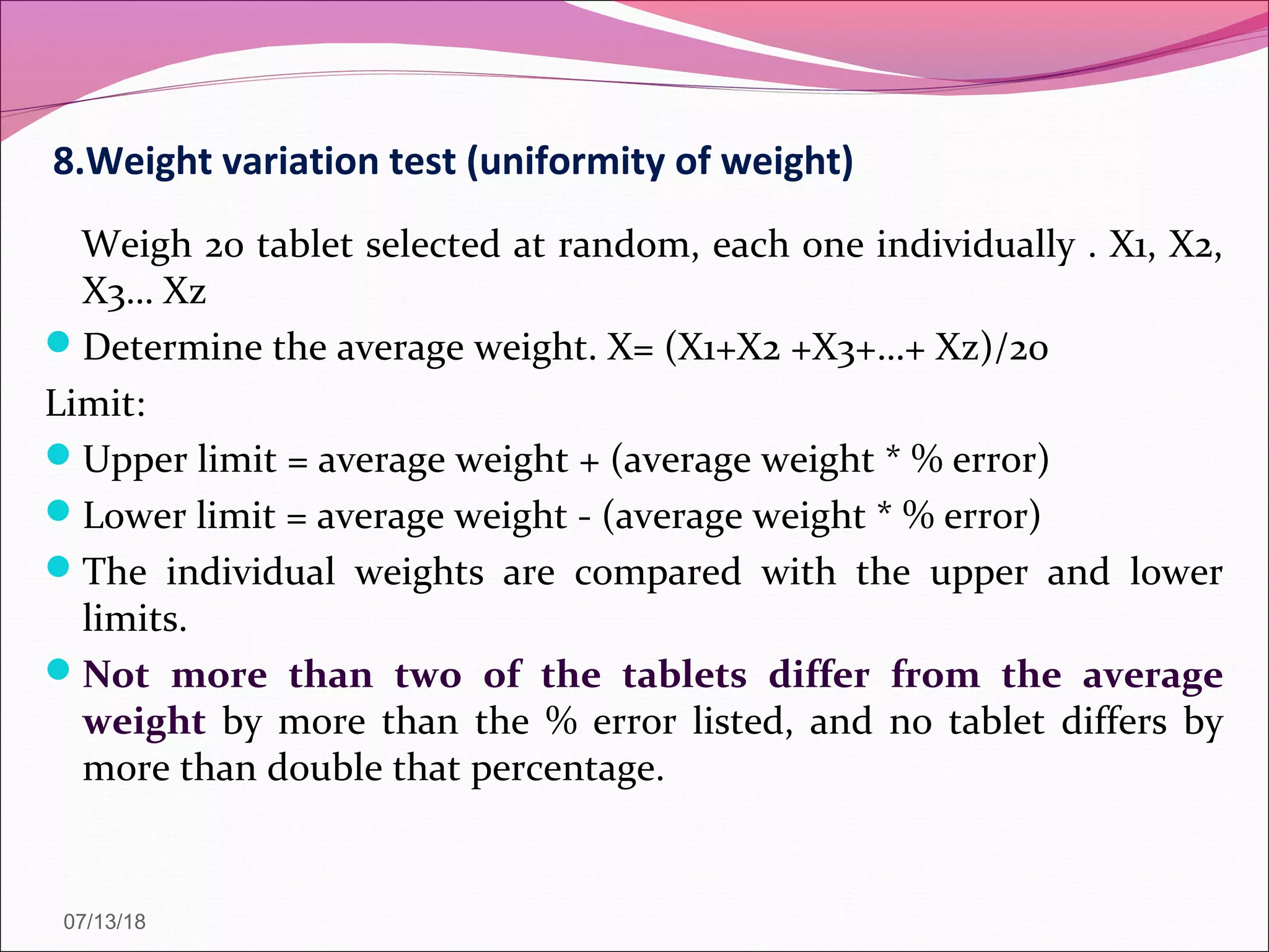 8.Weight variation test (uniformity of weight)
Weigh 20 tablet selected at random, each one individually . X1, X2,
X3… Xz
Determine the average weight. X= (X1+X2 +X3+…+ Xz)/20
Limit:
Upper limit = average weight + (average weight * % error)
Lower limit = average weight - (average weight * % error)
The individual weights are compared with the upper and lower
limits.
Not more than two of the tablets differ from the average
weight by more than the % error listed, and no tablet differs by
more than double that percentage.
07/13/18
 