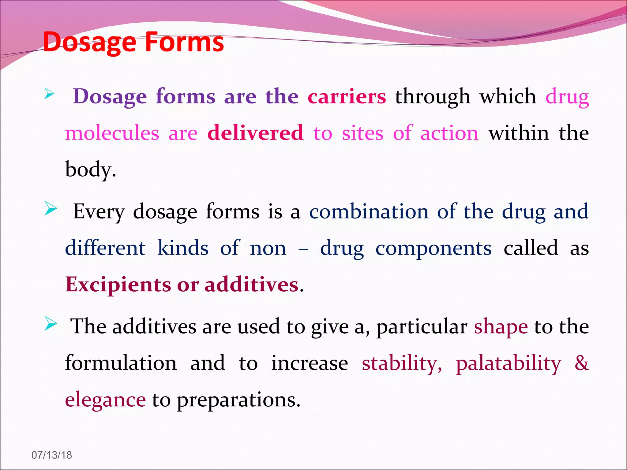 Dosage Forms
 Dosage forms are the carriers through which drug
molecules are delivered to sites of action within the
body.
 Every dosage forms is a combination of the drug and
different kinds of non – drug components called as
Excipients or additives.
 The additives are used to give a, particular shape to the
formulation and to increase stability, palatability &
elegance to preparations.
07/13/18
 