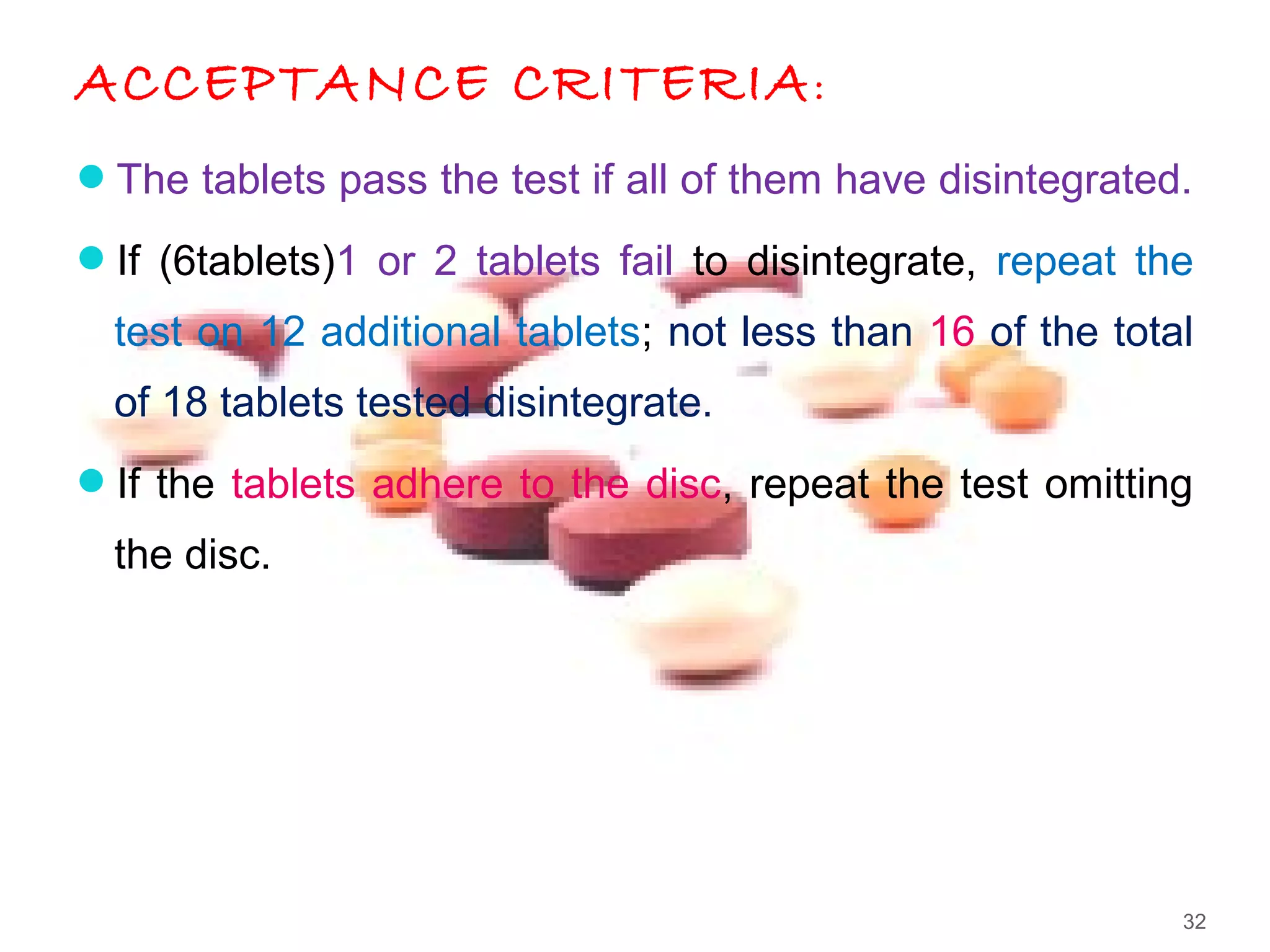 ACCEPTANCE CRITERIA:
The tablets pass the test if all of them have disintegrated.
If (6tablets)1 or 2 tablets fail to disintegrate, repeat the
test on 12 additional tablets; not less than 16 of the total
of 18 tablets tested disintegrate.
If the tablets adhere to the disc, repeat the test omitting
the disc.
32
 
