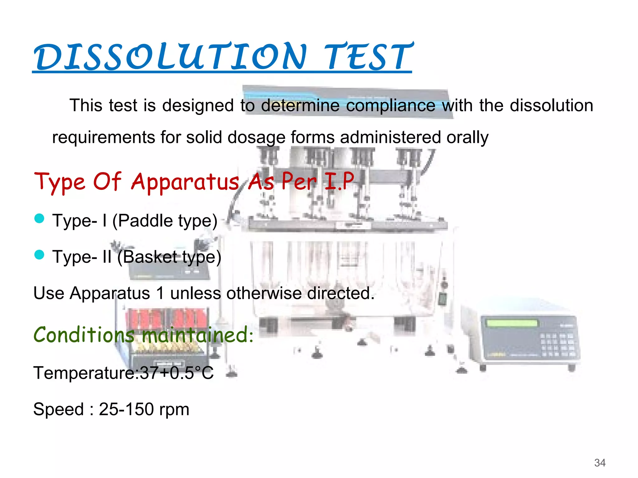 DISSOLUTION TEST
This test is designed to determine compliance with the dissolution
requirements for solid dosage forms administered orally
Type Of Apparatus As Per I.P
Type- I (Paddle type)
Type- II (Basket type)
Use Apparatus 1 unless otherwise directed.
Conditions maintained:
Temperature:37+0.5°C
Speed : 25-150 rpm
34
 