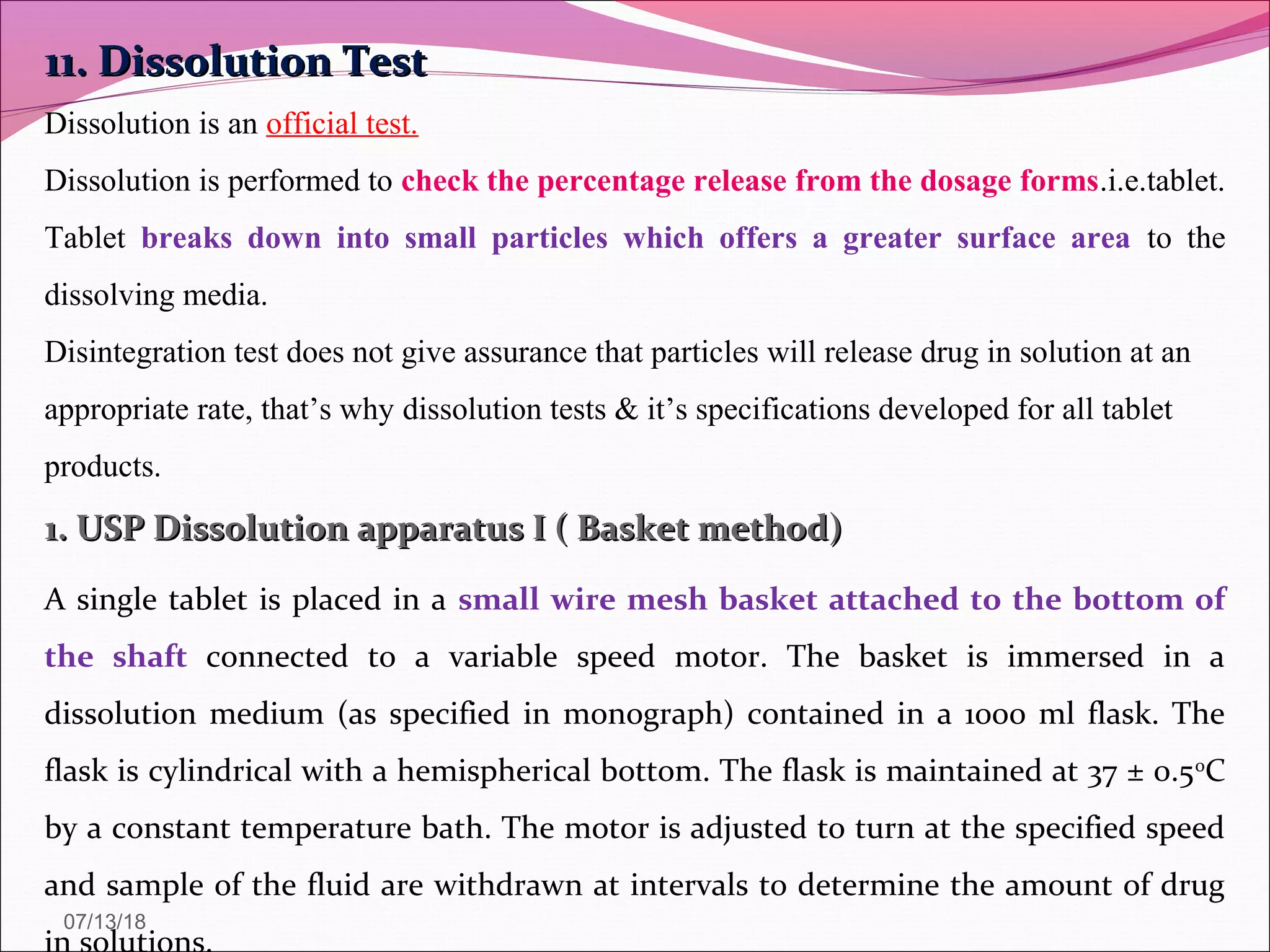 11. Dissolution Test11. Dissolution Test
Dissolution is an official test.
Dissolution is performed to check the percentage release from the dosage forms.i.e.tablet.
Tablet breaks down into small particles which offers a greater surface area to the
dissolving media.
Disintegration test does not give assurance that particles will release drug in solution at an
appropriate rate, that’s why dissolution tests & it’s specifications developed for all tablet
products.
1. USP Dissolution apparatus I ( Basket method)1. USP Dissolution apparatus I ( Basket method)
A single tablet is placed in a small wire mesh basket attached to the bottom of
the shaft connected to a variable speed motor. The basket is immersed in a
dissolution medium (as specified in monograph) contained in a 1000 ml flask. The
flask is cylindrical with a hemispherical bottom. The flask is maintained at 37 ± 0.50
C
by a constant temperature bath. The motor is adjusted to turn at the specified speed
and sample of the fluid are withdrawn at intervals to determine the amount of drug
07/13/18
 