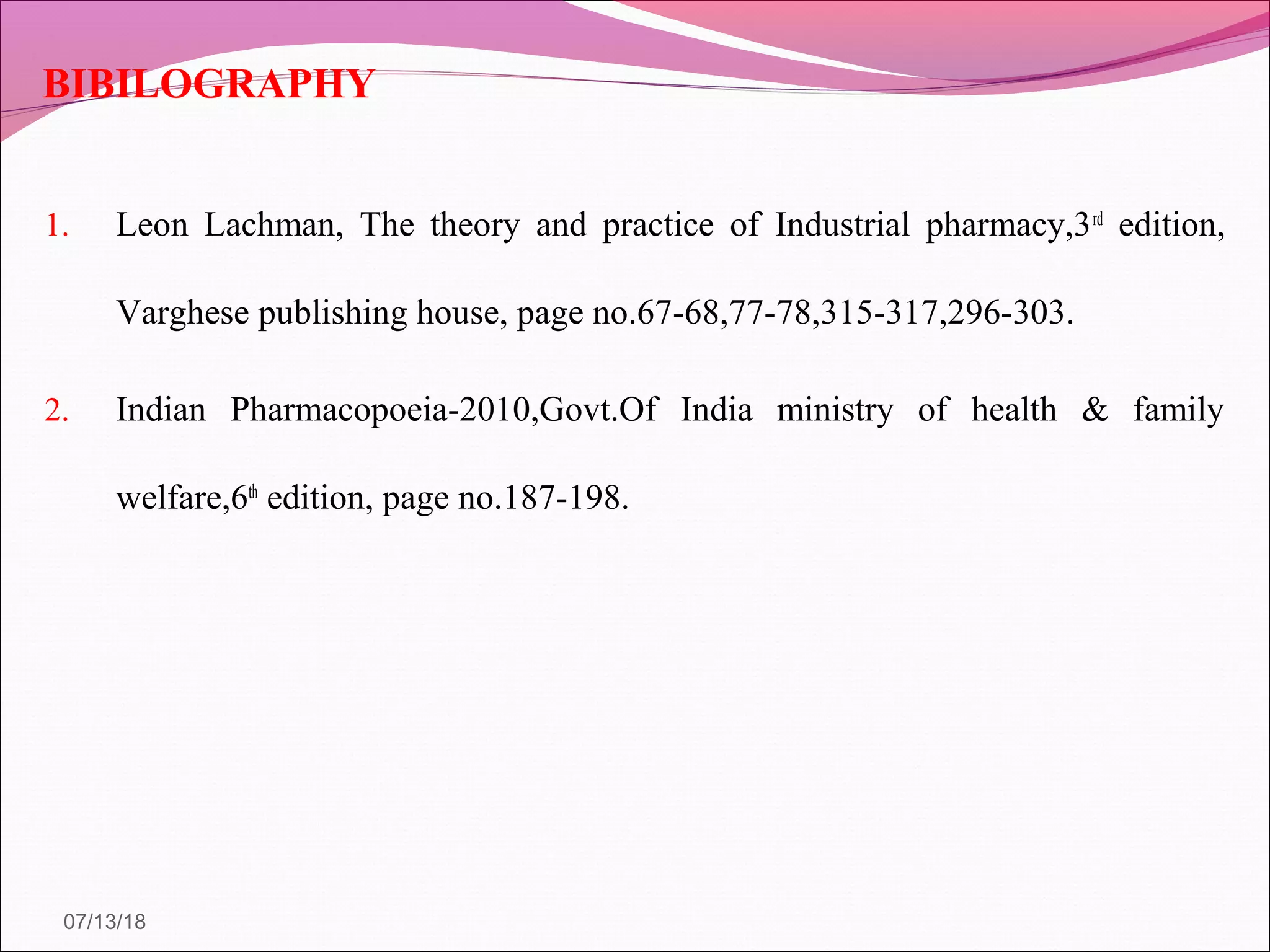 BIBILOGRAPHY
1. Leon Lachman, The theory and practice of Industrial pharmacy,3rd
edition,
Varghese publishing house, page no.67-68,77-78,315-317,296-303.
2. Indian Pharmacopoeia-2010,Govt.Of India ministry of health & family
welfare,6th
edition, page no.187-198.
07/13/18
 