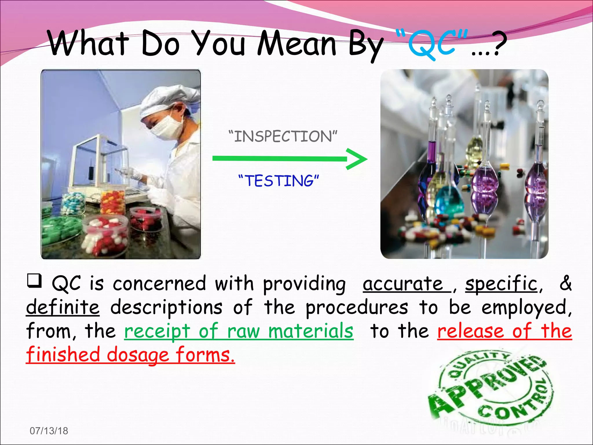 What Do You Mean By “QC”…?
 QC is concerned with providing accurate , specific, &
definite descriptions of the procedures to be employed,
from, the receipt of raw materials to the release of the
finished dosage forms.
“INSPECTION”
“TESTING”
07/13/18
 