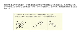 相関があると考えられるデータであるにもかかわらず無相関となった場合には、条件が異なった
データが混入していることが考えられます。データを層別し、もう一度、散布図を作成することが
必要です。
 