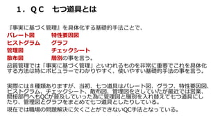 １．ＱＣ 七つ道具とは
『事実に基づく管理』を具体化する基礎的手法ことで、
パレート図 特性要因図
ヒストグラム グラフ
管理図 チェックシート
散布図 層別の事を言う。
品質管理では「事実に基づく管理」といわれるものを非常に重要でこれを具体化
する方法は特にポピュラーでわかりやすく、使いやすい基礎的手法の事を言う。
実際には８種類ありますが、当初、七つ道具はパレート図、グラフ、特性要因図、
ヒストグラム、チェックシート、散布図、管理図をさしていたが最近では営業、
間接部門へもQCが普及していった為に管理図と層別を入れ替えて七つ道具にし
たり、管理図とグラフをまとめて七つ道具としたりしている。
現在では職場の問題解決に欠くことができないQC手法となっている。
 