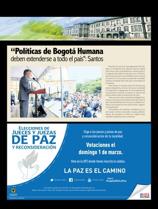 “Políticas de Bogotá Humana
debenextenderseatodoelpaís":Santos
Durante los actos de reinauguración del hos-
pital, el Presidente Juan Manuel Santos calificó
este hecho como trascendental y recordó que en
la agenda del Gobierno Nacional con el Distrito,
queincluyóasuntoscomoelMetro(“quelovamos
a construir”) y otras obras cruciales de movilidad,
siempre el Alcalde Petro dijo que la prioridad era
elhospital.
Para Santos, el rescate está en la línea de sus
pilares de gobierno, es decir, de la paz, la equidad
y la educación y agregó que en los propósitos de
reconciliación nacional, la puesta en marcha del
centromédicoestáenladireccióncorrecta.
“Este es el acto más importante de Bogotá Hu-
mana y es lo que yo he querido hacer para todo el
país. Nos identificamos en la paz, en objetivos so-
ciales y en recuperar el San Juan de Dios. Seguire-
mosayudando”.
El Presidente de Colombia manifestó que en
las nuevas normas nacionales se pasa, efectiva-
mente, de considerar la salud un negocio para
tambiénrescatarlacomounderecho.
LA PAZ ES EL CAMINO
Elige a los jueces y juezas de paz
y reconsideración de tu localidad.
Votaciones el
domingo 1 de marzo.
Vota en la UPZ donde tienes inscrita tu cédula.
Consulta tu puesto de votación en www.gobiernobogota.gov.co
Mayor información: línea 195, alcaldías locales, personerías locales y registradurías Auxiliares.
SECRETARÍA DE GOBIERNO
11humanidadFEBRERO 2015 Edición No. 40
 