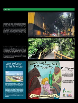 recursos
Desde febrero los bogotanos pueden conocer y recorrer de
una manera más segura y agradable las 40 hectáreas del
emblemático humedal Córdoba. Con una inversión de 2.500
millones de pesos, en lo que participa la Empresa de Acue-
ducto, Alcantarillado y Aseo de Bogotá - EAB, la capital aho-
ragozade600metrosdesenderosparadisfrutardelaflora
y la fauna de este pulmón de la ciudad que es parte de las
accionesdelaPolíticaDistritaldeHumedales,cuyoobjetivo
es recuperar 11 de los 15 que hay en el territorio. El Córdoba
registra166especiesdeaves.
Las medidas para reducir los índices de inseguridad en el
centro de Bogotá siguen reportando buenos resultados.
La ciudad recibió en febrero, por parte de la Uaesp y Co-
densa, 159 luminarias LED instaladas a lo largo de 3,2 ki-
lómetros, sobre la Avenida Jiménez, entre la Carrera 3ª y
la Av. Caracas. La intención la explicó así el Alcalde Mayor
Gustavo Petro. “Lo que más nos interesa es la prevención,
es decir, que no lleguemos al hecho del delito y a la inves-
tigación,sinoqueelmismodelincuenteentiendaqueestá
latecnologíaylosinstrumentospuestosparaatraparlo".
ElhumedalCórdoba
estrenasendero
LucesLEDcontra
lainseguridad
obras
Avances en la movilidad de la ciudad. Tras el
éxito reportado con la puesta en operación
del carril exclusivo para buses del SITP y tradi-
cionales en la Carrera Séptima, la Administra-
cióndistritalconsideróposibleextendereles-
quema al corredor de la Troncal de la Avenida
Las Américas. El anuncio se suma al conjunto
de medidas que Bogotá Humana ha adoptado
para priorizar el transporte público sobre el
privado. Se espera que, de la misma manera,
la Avenida Primero de Mayo sea parte de este
proceso.
Carrilexclusivo
enlasAméricas
No dejes que síntomas
como fiebre, tos,
respiración rápida
o hundimiento de las
costillas interrumpan
una bonita historia.
Protegelos
Acude al hospital
más cercano.
enfermedad
cuento,
respiratoria
noes
La
15humanidadFEBRERO 2015 Edición No. 40
 