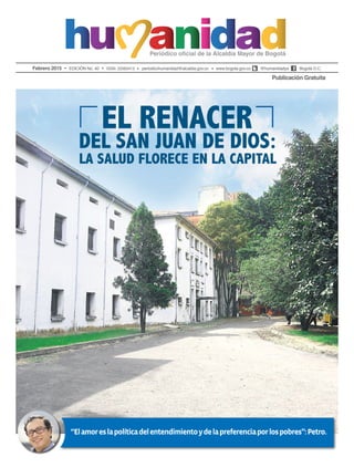 Febrero 2015 EDICIÓN No. 40 ISSN: 22563413 periodicohumanidad@alcaldia.gov.co www.bogota.gov.co @humanidadya Bogotá D.C.
Publicación Gratuita
“Elamoreslapolíticadelentendimientoydelapreferenciaporlospobres”:Petro.
del San Juan de Dios:
la salud florece en la capital
El renacer
 