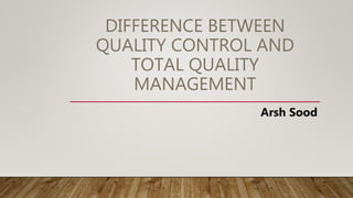 DIFFERENCE BETWEEN
QUALITY CONTROL AND
TOTAL QUALITY
MANAGEMENT
Arsh Sood
 