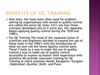  Now then, the tools most often used for problem
solving by organisations well versed in quality control
are called the seven QC tools. Let’s see how these
concepts developed and as it turns out, the Japanese
began applying quality control during the 1930 and
1940’s.
 For QC Training,The head of the Japanese Union of
scientists and engineers decided to expand the use of
these tools in the 1960’s with the introduction of
what we now call the Seven Quality control tools.
These 7 tools as a way to make the use of quality
control a way to make use of quality control
accessible to anyone no matter their experience with
statistics.We provide classroom training for QC
Training at client premises Noida, Bangalore, Gurgaon
,Hyderabad ,Mumbai ,Delhi and Pune.
 