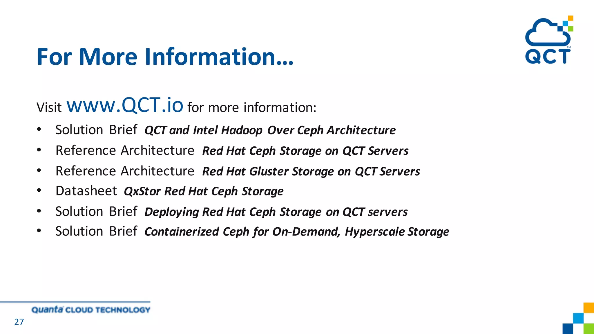 Visit www.QCT.io for more information:
• Solution	 Brief		QCT	and	Intel	Hadoop	Over	Ceph Architecture
• Reference	Architecture		Red	Hat	Ceph Storage	on	QCT	Servers
• Reference	Architecture		Red	Hat	Gluster Storage	on	QCT	Servers
• Datasheet QxStor Red Hat Ceph Storage
• Solution	 Brief		Deploying	Red	Hat	Ceph Storage	on	QCT	servers
• Solution Brief Containerized Ceph for On-Demand, Hyperscale Storage
For More Information…
27
 