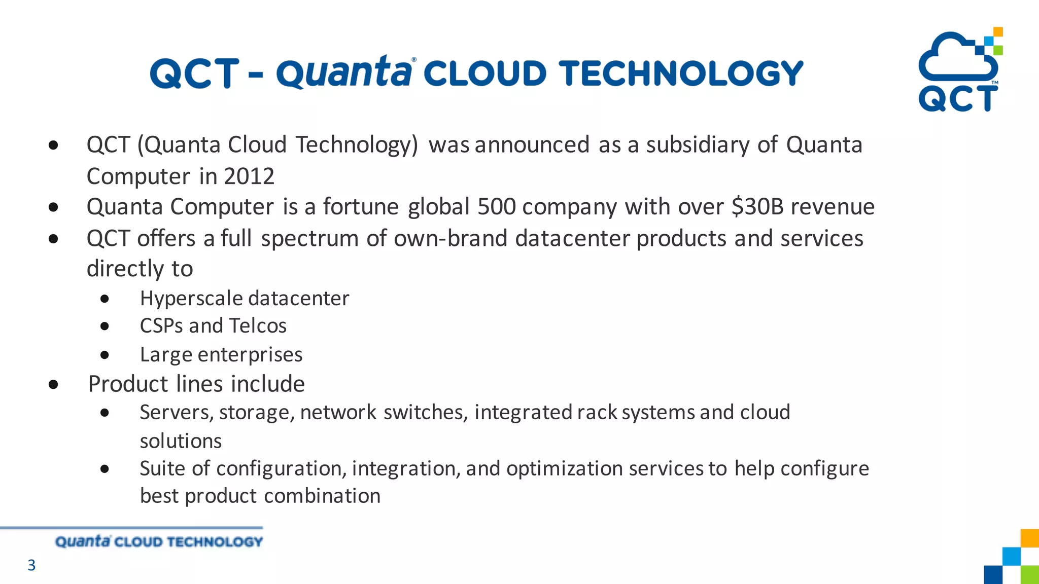 • QCT	(Quanta	Cloud	Technology)	 was	announced	as	a	subsidiary	of	Quanta	
Computer	in	2012
• Quanta	Computer	is	a	fortune	global	500	company	with	over	$30B	revenue
• QCT	offers	a	full	spectrum	of	own-brand	datacenter	products	and	services	
directly	to	
• Hyperscale	datacenter
• CSPs	and	Telcos
• Large	enterprises	
• Product	lines	include
• Servers,	storage,	network	switches,	integrated	rack	systems	and	cloud		
solutions
• Suite	of	configuration,	integration,	and	optimization	services	to	help	configure	
best	product	combination
3
 