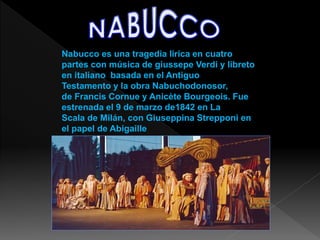 Nabucco es una tragedia lirica en cuatro
partes con música de giussepe Verdi y libreto
en italiano basada en el Antiguo
Testamento y la obra Nabuchodonosor,
de Francis Cornue y Anicète Bourgeois. Fue
estrenada el 9 de marzo de1842 en La
Scala de Milán, con Giuseppina Strepponi en
el papel de Abigaille.
 