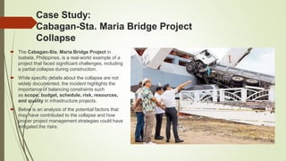 Case Study:
Cabagan-Sta. Maria Bridge Project
Collapse
 The Cabagan-Sta. Maria Bridge Project in
Isabela, Philippines, is a real-world example of a
project that faced significant challenges, including
a partial collapse during construction.
 While specific details about the collapse are not
widely documented, the incident highlights the
importance of balancing constraints such
as scope, budget, schedule, risk, resources,
and quality in infrastructure projects.
 Below is an analysis of the potential factors that
may have contributed to the collapse and how
proper project management strategies could have
mitigated the risks:
 
