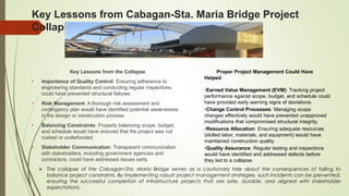 Key Lessons from Cabagan-Sta. Maria Bridge Project
Collapse
Key Lessons from the Collapse
• Importance of Quality Control: Ensuring adherence to
engineering standards and conducting regular inspections
could have prevented structural failures.
• Risk Management: A thorough risk assessment and
contingency plan would have identified potential weaknesses
in the design or construction process.
• Balancing Constraints: Properly balancing scope, budget,
and schedule would have ensured that the project was not
rushed or underfunded.
• Stakeholder Communication: Transparent communication
with stakeholders, including government agencies and
contractors, could have addressed issues early.
How Proper Project Management Could Have
Helped
•Earned Value Management (EVM): Tracking project
performance against scope, budget, and schedule could
have provided early warning signs of deviations.
•Change Control Processes: Managing scope
changes effectively would have prevented unapproved
modifications that compromised structural integrity.
•Resource Allocation: Ensuring adequate resources
(skilled labor, materials, and equipment) would have
maintained construction quality.
•Quality Assurance: Regular testing and inspections
would have identified and addressed defects before
they led to a collapse.
 The collapse of the Cabagan-Sta. Maria Bridge serves as a cautionary tale about the consequences of failing to
balance project constraints. By implementing robust project management strategies, such incidents can be prevented,
ensuring the successful completion of infrastructure projects that are safe, durable, and aligned with stakeholder
expectations.
 
