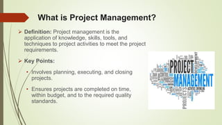 What is Project Management?
 Definition: Project management is the
application of knowledge, skills, tools, and
techniques to project activities to meet the project
requirements.
 Key Points:
• Involves planning, executing, and closing
projects.
• Ensures projects are completed on time,
within budget, and to the required quality
standards.
 