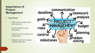 Importance of
Project
Management
 Key Points:
• Helps achieve project goals
and objectives.
• Improves efficiency and
productivity.
• Enhances communication and
collaboration.
• Mitigates risks and manages
changes effectively.
 
