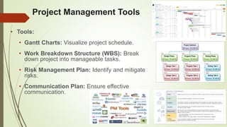 Project Management Tools
• Tools:
• Gantt Charts: Visualize project schedule.
• Work Breakdown Structure (WBS): Break
down project into manageable tasks.
• Risk Management Plan: Identify and mitigate
risks.
• Communication Plan: Ensure effective
communication.
 