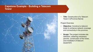 Capstone Example - Building a Telecom
Tower
• Title: Construction of a Telecom
Tower in [Province Name]
Project Overview
• Objective: Construct a telecom
tower to enhance network coverage
and connectivity in the province.
• Scope: The project includes site
selection, obtaining necessary
permits, construction of the tower,
and installation of telecom
equipment.
 