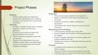 Project Phases
• Initiation:
• Define project goals and objectives.
• Identify key stakeholders (e.g., telecom
company, local government, community
members).
• Planning:
• Develop a detailed project plan, including
timelines, budget, and resource
allocation.
• Conduct site surveys and select the
optimal location for the tower.
• Obtain necessary regulatory approvals
and permits.
• Create a Work Breakdown Structure
(WBS) to outline tasks and deliverables.
• Conduct risk assessment and develop
mitigation strategies.
•Execution:
• Procure necessary materials and equipment.
• Begin construction of the tower foundation and
structure.
• Install RF antennas, cables, and telecom
equipment.
• Coordinate with various teams to ensure smooth
execution.
•Monitoring and Controlling:
• Track progress against the project plan.
• Monitor budget and timelines, making adjustments
as needed.
• Conduct regular inspections to ensure quality and
safety standards are met.
• Address any issues or challenges that arise during
construction.
•Closure:
• Complete final inspections and testing of the
telecom tower.
• Document lessons learned and project outcomes.
• Officially close the project and hand over the tower
 
