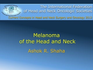 The International Federation
          of Head and Neck Oncologic Societies
Current Concepts in Head and Neck Surgery and Oncology 2012




             Melanoma
       of the Head and Neck
             Ashok R. Shaha
 
