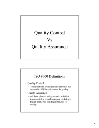 Quality Control
             Vs
     Quality Assurance




        ISO 9000 Definitions
• Quality Control
  – The operational techniques and activities that
    are used to fulfill requirements for quality
• Quality Assurance
  – All those planned and systematic activities
    implemented to provide adequate confidence
    that an entity will fulfill requirements for
    quality




                                                     4
 