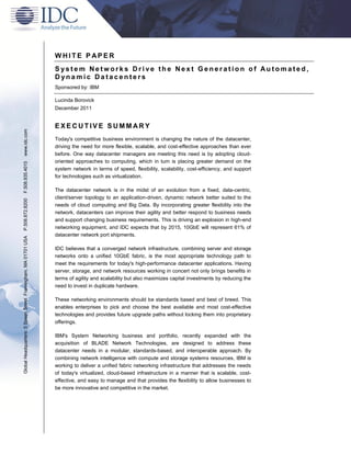 WHITE P APER
                                                               System Networks Drive the Next Generation of Automated,
                                                               Dynamic Datacenters
                                                               Sponsored by: IBM

                                                               Lucinda Borovick
                                                               December 2011


                                                               EXECUTIVE SUMMARY
www.idc.com




                                                               Today's competitive business environment is changing the nature of the datacenter,
                                                               driving the need for more flexible, scalable, and cost-effective approaches than ever
                                                               before. One way datacenter managers are meeting this need is by adopting cloud-
                                                               oriented approaches to computing, which in turn is placing greater demand on the
F.508.935.4015




                                                               system network in terms of speed, flexibility, scalability, cost-efficiency, and support
                                                               for technologies such as virtualization.

                                                               The datacenter network is in the midst of an evolution from a fixed, data-centric,
                                                               client/server topology to an application-driven, dynamic network better suited to the
P.508.872.8200




                                                               needs of cloud computing and Big Data. By incorporating greater flexibility into the
                                                               network, datacenters can improve their agility and better respond to business needs
                                                               and support changing business requirements. This is driving an explosion in high-end
                                                               networking equipment, and IDC expects that by 2015, 10GbE will represent 61% of
                                                               datacenter network port shipments.
Global Headquarters: 5 Speen Street Framingham, MA 01701 USA




                                                               IDC believes that a converged network infrastructure, combining server and storage
                                                               networks onto a unified 10GbE fabric, is the most appropriate technology path to
                                                               meet the requirements for today's high-performance datacenter applications. Having
                                                               server, storage, and network resources working in concert not only brings benefits in
                                                               terms of agility and scalability but also maximizes capital investments by reducing the
                                                               need to invest in duplicate hardware.

                                                               These networking environments should be standards based and best of breed. This
                                                               enables enterprises to pick and choose the best available and most cost-effective
                                                               technologies and provides future upgrade paths without locking them into proprietary
                                                               offerings.

                                                               IBM's System Networking business and portfolio, recently expanded with the
                                                               acquisition of BLADE Network Technologies, are designed to address these
                                                               datacenter needs in a modular, standards-based, and interoperable approach. By
                                                               combining network intelligence with compute and storage systems resources, IBM is
                                                               working to deliver a unified fabric networking infrastructure that addresses the needs
                                                               of today's virtualized, cloud-based infrastructure in a manner that is scalable, cost-
                                                               effective, and easy to manage and that provides the flexibility to allow businesses to
                                                               be more innovative and competitive in the market.
 