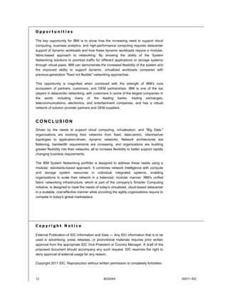 Opportunities

The key opportunity for IBM is to show how the increasing need to support cloud
computing, business analytics, and high-performance computing requires datacenter
support of dynamic workloads and how these dynamic workloads require a modular,
fabric-based approach to networking. By showing the ability of the System
Networking solutions to prioritize traffic for different applications or storage systems
through virtual pipes, IBM can demonstrate the increased flexibility of the system and
the improved ability to support dynamic, virtualized workloads compared with
previous-generation "fixed not flexible" networking approaches.

This opportunity is magnified when combined with the strength of IBM's core
ecosystem of partners, customers, and OEM partnerships. IBM is one of the top
players in datacenter networking, with customers in some of the largest companies in
the world, including many of the leading banks, trading exchanges,
telecommunications, electronics, and entertainment companies, and has a robust
network of solution provider partners and OEM suppliers.



CONCLUSION
Driven by the needs to support cloud computing, virtualization, and "Big Data,"
organizations are evolving their networks from fixed, data-centric, client/server
topologies to application-driven, dynamic networks. Network architectures are
flattening, bandwidth requirements are increasing, and organizations are building
greater flexibility into their networks, all to increase flexibility to better support rapidly
changing business requirements.

The IBM System Networking portfolio is designed to address these needs using a
modular, standards-based approach. It combines network intelligence with compute
and storage system resources in individual integrated systems, enabling
organizations to scale their network in a balanced, modular manner. IBM's unified
fabric networking infrastructure, which is part of the company's Smarter Computing
initiative, is designed to meet the needs of today's virtualized, cloud-based datacenter
in a scalable, cost-effective manner while providing the agility organizations require to
compete in today's global marketplace.




Copyright Notice

External Publication of IDC Information and Data — Any IDC information that is to be
used in advertising, press releases, or promotional materials requires prior written
approval from the appropriate IDC Vice President or Country Manager. A draft of the
proposed document should accompany any such request. IDC reserves the right to
deny approval of external usage for any reason.

Copyright 2011 IDC. Reproduction without written permission is completely forbidden.



12                                                #232049                                            ©2011 IDC
                                                                                                 QCW03015-USEN-00
 