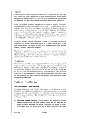 Big Data
Another important trend in today's datacenter is what IDC refers to as "Big Data." Big
Data is more than simply a reference to the large and ever-increasing amount of data
being stored in the datacenter — in 2010, over 16,000 petabytes (PB) were shipped
into the market. The real question is what organizations are doing with this capacity.

Under the Big Data paradigm, organizations are constantly updating information
about their customers, prospects, suppliers, and inventory — and acting on it. Data is
no longer simply being stored and forgotten; rather, data of all types is being used to
make proactive business decisions on a daily basis. Supporting this paradigm
requires a fundamental shift in the way data is stored and managed by organizations
and requires powerful real-time data analytics and tools, decision support systems
and dashboards, and automated hooks into the applications that run the business,
such as ERP, CRM, and financial systems.

Supporting Big Data requires fundamental changes in the compute and storage
infrastructure to provide the necessary resources to make these decisions in real
time. It also requires fundamental changes in the network to support the required
levels of throughput, intelligence, and agility.

Maximizing the opportunity for real-time analytics requires an organization to have the
ability to process massive amounts of diverse data and have it move quickly and
efficiently throughout the network. Network performance is imperative with both
consistent ultra-low latency and line rate performance.


Virtualization
Virtualization is one of the key strategies that IT teams are pursuing as part of
corporate efforts to reduce capital costs through aggressive consolidation while
boosting asset utilization, and it is a key building block required for the adoption of
cloud computing. This trend is well under way; in fact, IDC believes that in 2009, for
the first time, more new application instances were deployed on virtual machines
(VMs) than on dedicated physical servers. IDC expects that the virtualization trend
will only accelerate and that the majority of all installed server applications will be
running as virtual machines.


Customer Challenges

Not Optimized for Cloud/Big Data
In today's datacenters, most individual components are not optimized to work
together. In most organizations, storage, server, and network resources are contained
in separate silos, and these architectures are inefficient and not well suited to support
cloud computing, virtualization, or Big Data. Specific shortcomings in current network
architectures include:

 Too much network hierarchy. Current networks are optimized to support
  transactional traffic flows (i.e., traffic between servers and end users) and not
  newer application workflows that require connectivity from server to server.
  Unfortunately, while this design works well for serving applications and Web



©2011 IDC                                      #232049                                      3
 