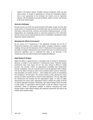Hyper-V, and Hyper-V Server; Parallels Virtuozzo Containers; KVM; and Xen
    (open source). To enable IT organizations to choose the virtualization platform
    that is most appropriate for the workload, the network must be hypervisor
    agnostic, with the flexibility to provide bandwidth, quality of service, and security
    to all virtual machine types.


Security Challenges
Security remains one of the top issues that keep CIOs awake at night. As more data
comes online, an increasing amount of sensitive data, such as customer and supplier
information, costs and prices, contracts, and sensitive intellectual property, is at risk.
Organizations are increasingly taking an end-to-end approach to their information
security and as such are requiring security to be an "embedded" characteristic of their
datacenter network infrastructure.


Managing the Whole Environment
As the amount of IT infrastructure in the datacenter increases and as the IT
infrastructure becomes more complex and siloed, managing it becomes a greater
challenge. And yet with the importance of the IT infrastructure to the business, having
the ability to manage it well becomes more important than ever. It is critical to have an
end-to-end application view to understand the status of all resources in the
infrastructure and to be able to pinpoint and mitigate all bottlenecks.


Rigid Network Designs
Agility, the ability to rapidly provision or reconfigure new or existing IT infrastructure
elements, is limited in most enterprise IT infrastructures today. Traditional network
architectures have many layers and are very rigid, making it difficult to rapidly
provision new services. Further, as organizations consolidate their infrastructure
through virtualization, they are currently forced to treat all application traffic similarly.
This has the effect of driving up costs if every workload needs "premium" advanced-
level bandwidth and network services — which defeats the purpose of consolidating
and virtualizing in the first place. The reverse scenario is risky, ignoring the unique
security and policy requirements of mission-critical applications. This can drag down
the infrastructure and severely limit the organization's agility. To meet the agility
requirements and reduce costs, organizations need to maintain the quality of service
for specific application workloads. Additionally, rigid network designs hinder the ability
to scale quickly. IT organizations need the ability to scale the network in equal cost
increments, similar to approaches available in scale-out computing and newer
storage systems. Rigid network designs add additional components and costs to the
network as the network scales.




©2011 IDC                                        #232049                                        5
 