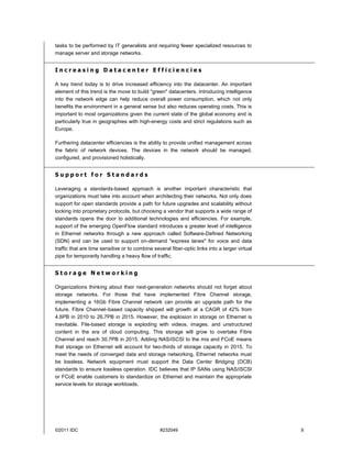 tasks to be performed by IT generalists and requiring fewer specialized resources to
manage server and storage networks.


Increasing Datacenter Efficiencies

A key trend today is to drive increased efficiency into the datacenter. An important
element of this trend is the move to build "green" datacenters. Introducing intelligence
into the network edge can help reduce overall power consumption, which not only
benefits the environment in a general sense but also reduces operating costs. This is
important to most organizations given the current state of the global economy and is
particularly true in geographies with high-energy costs and strict regulations such as
Europe.

Furthering datacenter efficiencies is the ability to provide unified management across
the fabric of network devices. The devices in the network should be managed,
configured, and provisioned holistically.


Support for Standards

Leveraging a standards-based approach is another important characteristic that
organizations must take into account when architecting their networks. Not only does
support for open standards provide a path for future upgrades and scalability without
locking into proprietary protocols, but choosing a vendor that supports a wide range of
standards opens the door to additional technologies and efficiencies. For example,
support of the emerging OpenFlow standard introduces a greater level of intelligence
in Ethernet networks through a new approach called Software-Defined Networking
(SDN) and can be used to support on-demand "express lanes" for voice and data
traffic that are time sensitive or to combine several fiber-optic links into a larger virtual
pipe for temporarily handling a heavy flow of traffic.


Storage Networking

Organizations thinking about their next-generation networks should not forget about
storage networks. For those that have implemented Fibre Channel storage,
implementing a 16Gb Fibre Channel network can provide an upgrade path for the
future. Fibre Channel–based capacity shipped will growth at a CAGR of 42% from
4.6PB in 2010 to 26.7PB in 2015. However, the explosion in storage on Ethernet is
inevitable. File-based storage is exploding with videos, images, and unstructured
content in the era of cloud computing. This storage will grow to overtake Fibre
Channel and reach 30.7PB in 2015. Adding NAS/iSCSI to the mix and FCoE means
that storage on Ethernet will account for two-thirds of storage capacity in 2015. To
meet the needs of converged data and storage networking, Ethernet networks must
be lossless. Network equipment must support the Data Center Bridging (DCB)
standards to ensure lossless operation. IDC believes that IP SANs using NAS/iSCSI
or FCoE enable customers to standardize on Ethernet and maintain the appropriate
service levels for storage workloads.




©2011 IDC                                        #232049                                        9
 