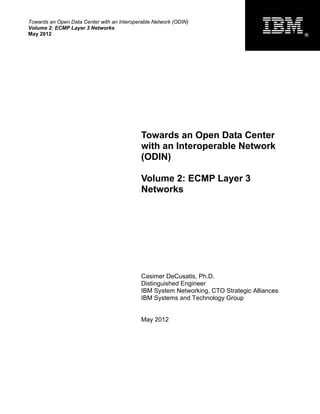 Towards an Open Data Center with an Interoperable Network (ODIN)
Volume 2: ECMP Layer 3 Networks
May 2012                                                                                      ®




                                             Towards an Open Data Center
                                             with an Interoperable Network
                                             (ODIN)

                                             Volume 2: ECMP Layer 3
                                             Networks




                                             Casimer DeCusatis, Ph.D.
                                             Distinguished Engineer
                                             IBM System Networking, CTO Strategic Alliances
                                             IBM Systems and Technology Group


                                             May 2012
 