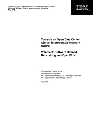 Towards an Open Data Center with an Interoperable Network (ODIN)
Volume 3: Software Defined Networking and OpenFlow
May 2012                                                                                      ®




                                             Towards an Open Data Center
                                             with an Interoperable Network
                                             (ODIN)

                                             Volume 3: Software Defined
                                             Networking and OpenFlow




                                             Casimer DeCusatis, Ph.D.
                                             Distinguished Engineer
                                             IBM System Networking, CTO Strategic Alliances
                                             IBM Systems and Technology Group

                                             May 2012
 