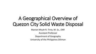 A Geographical Overview of
Quezon City Solid Waste Disposal
Marion Micah R. Tinio, M. Sc., ENP.
Assistant Professor
Department of Geography
University of the Philippines Diliman
 