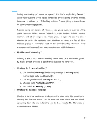 heating and cooling processes, or pipework that leads to plumbing fixtures or
waste-water systems, would not be considered process piping systems. Instead,
these are considered part of plumbing systems. Process piping is also not used
for power processing systems.
Process piping can consist of interconnected piping systems such as tubing,
pipes, pressure hoses, valves, separators, traps, flanges, fittings, gaskets,
strainers and other components. These piping components can be placed
together to move, mix, separate, stop, distribute or control the flow of fluids.
Process piping is commonly used in the semiconductor, chemical, paper
processing, petroleum refinery, pharmaceutical and textile industries.
● What is meant by welding?
Welding is a fabrication process whereby two or more parts are fused together
by means of heat, pressure or both forming a join as the parts cool.
● What are the 4 types of welding?
1. Gas Metal Arc Welding (GMAW/MIG) This style of welding is also
referred to as Metal Inert Gas (MIG).
2. Gas Tungsten Arc Gas Welding (GTAW/TIG)
3. Shielded Metal Arc Welding (SMAW)
4. Flux Cored Arc Welding (FCAW)
● What are the basics of welding?
Welding is done by creating an arc between the base metal (the metal being
welded) and the filler metal. The arc melts the base metal and filler metal,
combining them into one material to join the base metals. The filler metal is
consumed in the process.
10
 