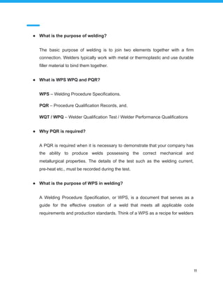 ● What is the purpose of welding?
The basic purpose of welding is to join two elements together with a firm
connection. Welders typically work with metal or thermoplastic and use durable
filler material to bind them together.
● What is WPS WPQ and PQR?
WPS – Welding Procedure Specifications.
PQR – Procedure Qualification Records, and.
WQT / WPQ – Welder Qualification Test / Welder Performance Qualifications
● Why PQR is required?
A PQR is required when it is necessary to demonstrate that your company has
the ability to produce welds possessing the correct mechanical and
metallurgical properties. The details of the test such as the welding current,
pre-heat etc., must be recorded during the test.
● What is the purpose of WPS in welding?
A Welding Procedure Specification, or WPS, is a document that serves as a
guide for the effective creation of a weld that meets all applicable code
requirements and production standards. Think of a WPS as a recipe for welders
11
 