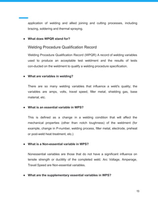 application of welding and allied joining and cutting processes, including
brazing, soldering and thermal spraying.
● What does WPQR stand for?
Welding Procedure Qualification Record
Welding Procedure Qualification Record (WPQR) A record of welding variables
used to produce an acceptable test weldment and the results of tests
con-ducted on the weldment to qualify a welding procedure specification.
● What are variables in welding?
There are so many welding variables that influence a weld's quality; the
variables are amps, volts, travel speed, filler metal, shielding gas, base
material, etc.
● What is an essential variable in WPS?
This is defined as a change in a welding condition that will affect the
mechanical properties (other than notch toughness) of the weldment (for
example, change in P-number, welding process, filler metal, electrode, preheat
or post-weld heat treatment, etc.)
● What is a Non-essential variable in WPS?
Nonessential variables are those that do not have a significant influence on
tensile strength or ductility of the completed weld. Arc Voltage, Amperage,
Travel Speed are Non-essential variables.
● What are the supplementary essential variables in WPS?
13
 
