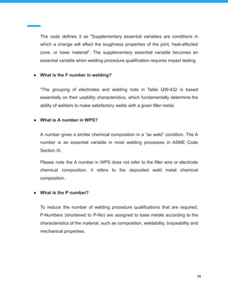 The code defines it as "Supplementary essential variables are conditions in
which a change will affect the toughness properties of the joint, heat-affected
zone, or base material". The supplementary essential variable becomes an
essential variable when welding procedure qualification requires impact testing.
● What is the F number in welding?
“The grouping of electrodes and welding rods in Table QW-432 is based
essentially on their usability characteristics, which fundamentally determine the
ability of welders to make satisfactory welds with a given filler metal.
● What is A number in WPS?
A number gives a similar chemical composition in a “as weld” condition. The A
number is an essential variable in most welding processes in ASME Code
Section IX.
Please note the A number in WPS does not refer to the filler wire or electrode
chemical composition; it refers to the deposited weld metal chemical
composition.
● What is the P number?
To reduce the number of welding procedure qualifications that are required,
P-Numbers (shortened to P-No) are assigned to base metals according to the
characteristics of the material, such as composition, weldability, brazeability and
mechanical properties.
14
 