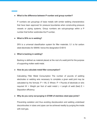 ● What is the difference between P number and group number?
P numbers are groupings of base metals with similar welding characteristics
that have been approved for pressure boundaries when constructing pressure
vessels or piping systems. Group numbers are sub-groupings within a P
number that further subdivides the P number.
● What is SFA no in welding?
SFA is a universal classification system for filler materials. 5.1 is for carbon
steel electrodes for SMAW, hence the designation E-6013
● What is backing in welding?
Backing is defined as material placed at the root of a weld joint for the purpose
of supporting molten weld metal.
● How do you calculate metal filler consumption?
Calculating Filler Metal Consumption The number of pounds of welding
electrodes or welding wire necessary to complete a given weld joint may be
calculated by the formula: P = WL E Where: P = Pounds of electrode or wire
required W = Weight per foot of weld metal L = Length of weld (feet) E =
Deposition efficiency
● Why do you carry out purging in GTAW of stainless steel pipe joints?
Preventing oxidation and thus avoiding discolouration and welding underbead
discontinuities in tubes and pipes can be achieved readily by purging the inside
with inert gas.
15
 